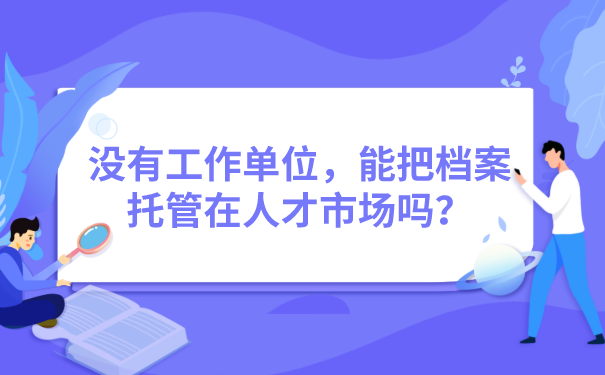 没有工作单位，能把档案托管在人才市场吗？