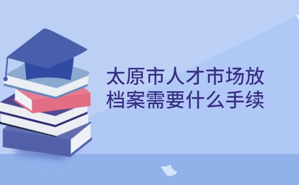 太原市人才市场放档案需要什么手续