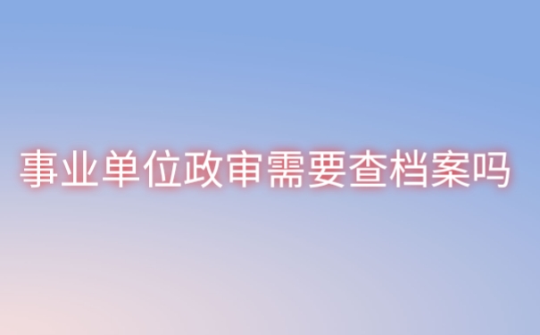 事业单位政审需要查档案吗