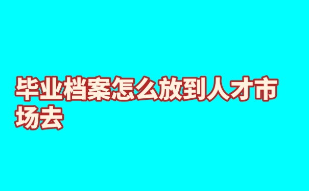 毕业档案怎么放到人才市场去