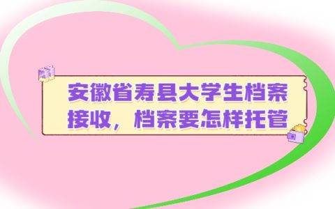 安徽省寿县大学生档案接收，档案要怎样托管