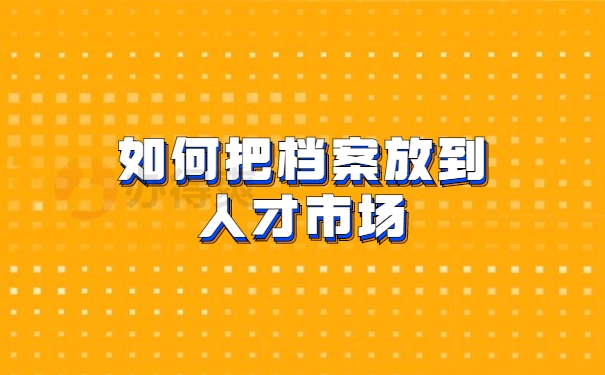 如何把档案放到人才市场