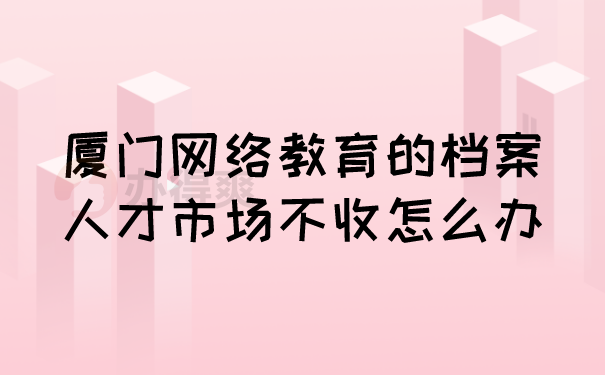 （厦门网络教育的档案人才市场不收怎么办）