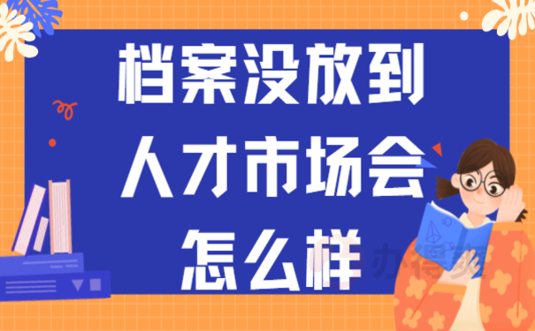 档案没放到人才市场会怎么样？小编告诉您