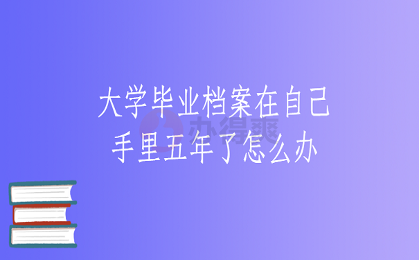 大学毕业档案在自己手里五年了怎么办