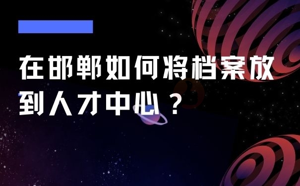 在邯郸如何将档案放到人才中心？