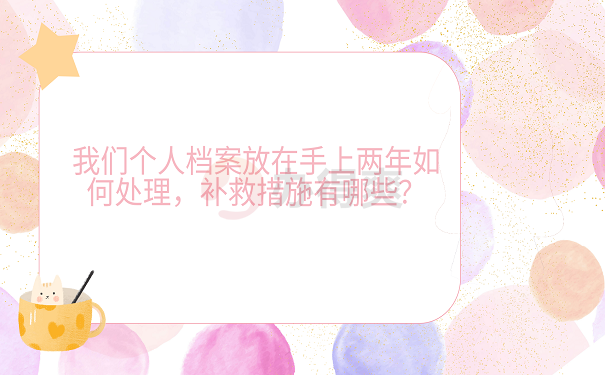 我们个人档案放在手上两年如何处理，补救措施有哪些？