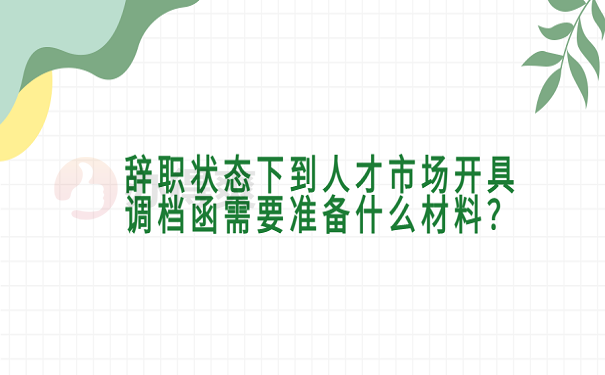 辞职状态下到人才市场开具调档函需要准备什么材料？