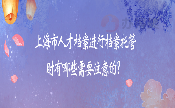 上海市人才档案进行档案托管时有哪些需要注意的？