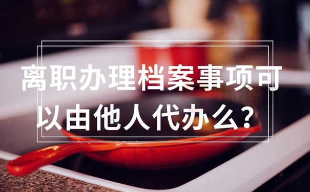  离职办理档案事项可以由他人代办么？