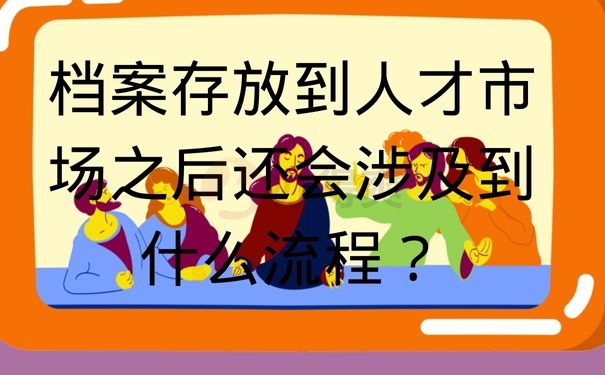 档案存放到人才市场之后还会涉及到什么流程？