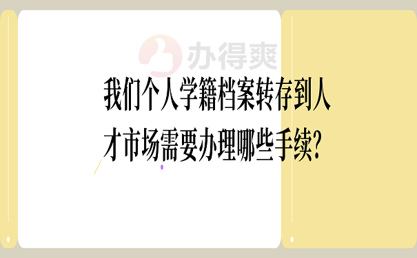 我们个人学籍档案转存到人才市场需要办理哪些手续？