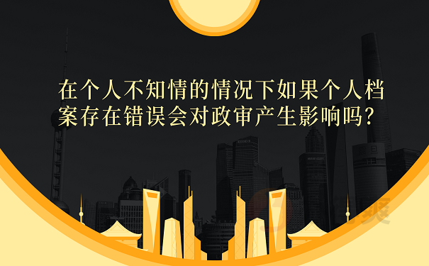 在个人不知情的情况下如果个人档案存在错误会对政审产生影响吗？