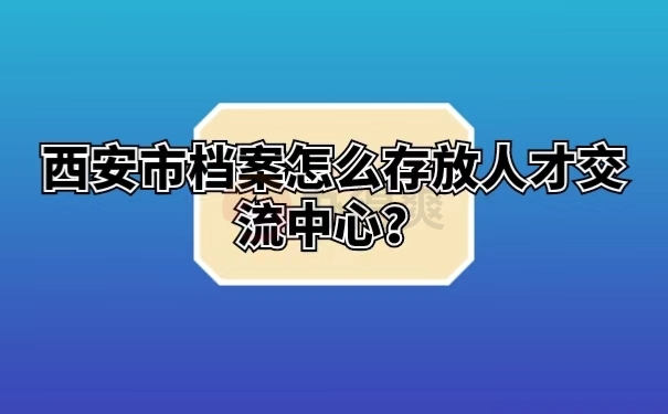 西安市档案怎么存放人才交流中心？