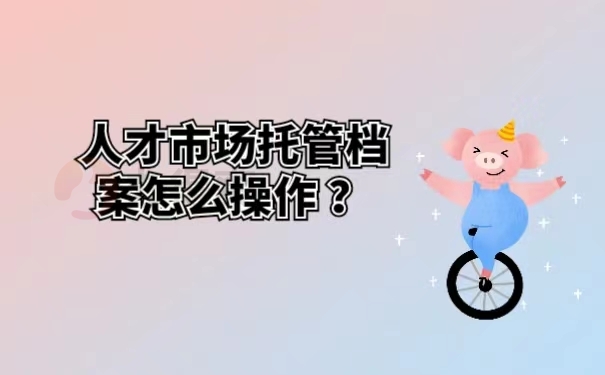 人才市场托管档案怎么操作？