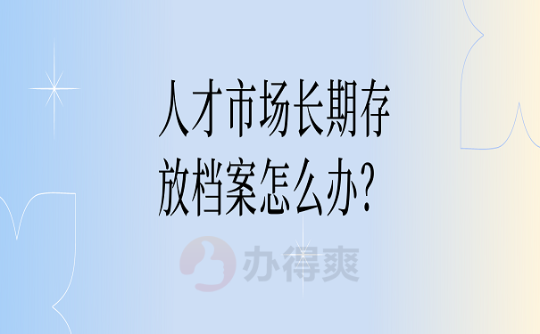 人才市场长期存放档案怎么办？