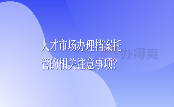 人才市场办理档案托管的相关注意事项