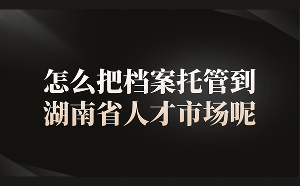 怎么把档案托管到湖南省人才市场呢？