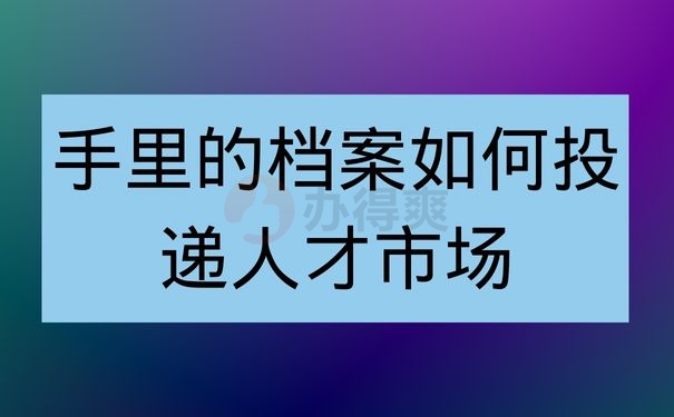 手里的档案如何投递人才市场