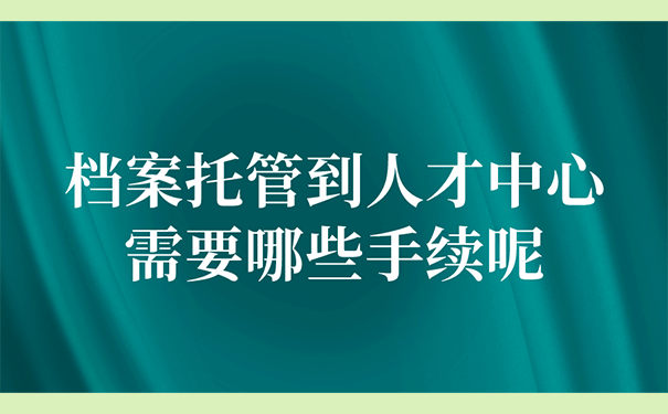 将档案托管到人才中心要办理好哪些手续呢？