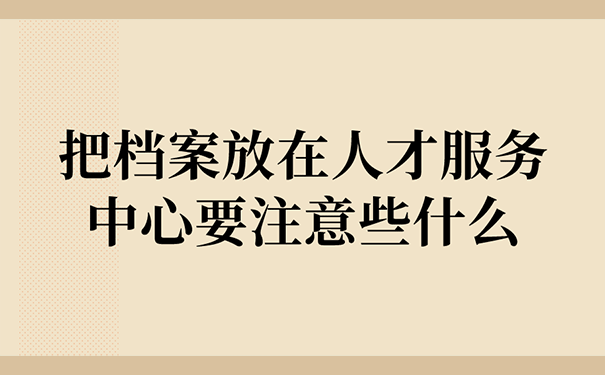 把档案放在人才服务中心要注意些什么？