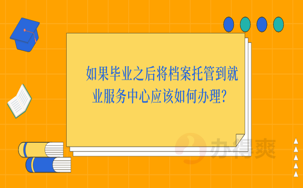 如果毕业之后将档案托管到就业服务中心应该如何办理？