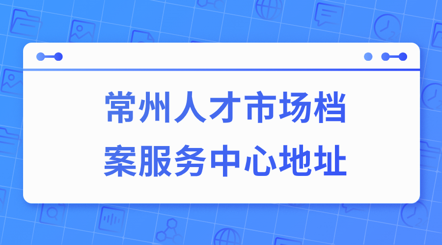 常州人才市场档案服务中心地址