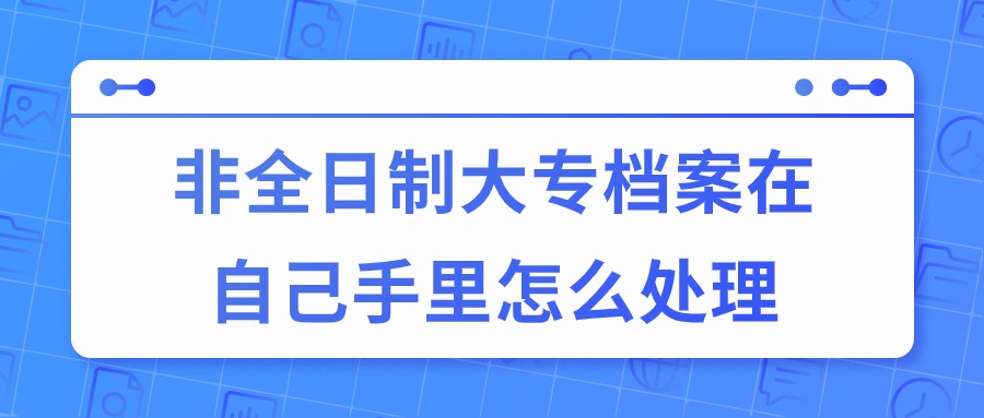 非全日制大专档案在自己手里怎么处理