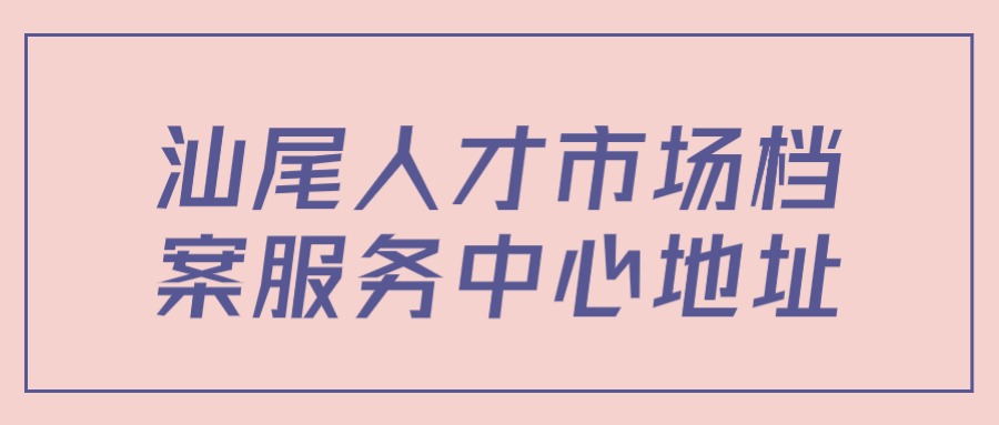 汕尾人才市场档案服务中心地址