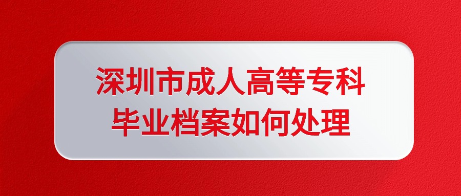 深圳市成人高等专科毕业档案如何处理