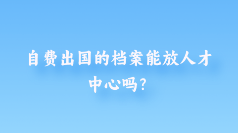 自费出国的档案能放人才中心吗？