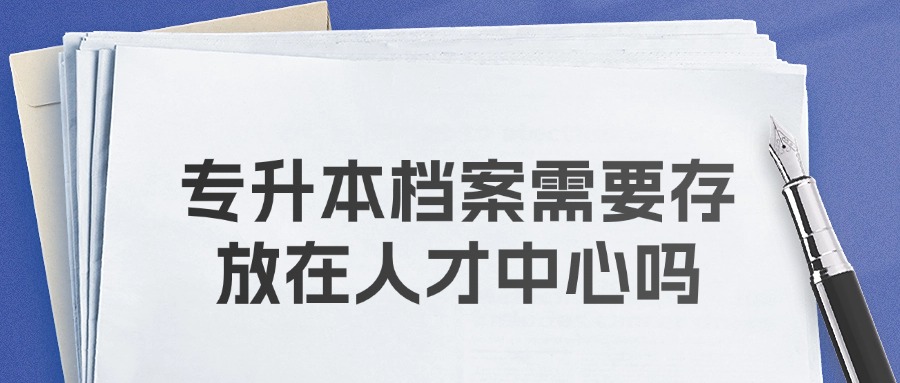 专升本档案需要存放在人才中心吗
